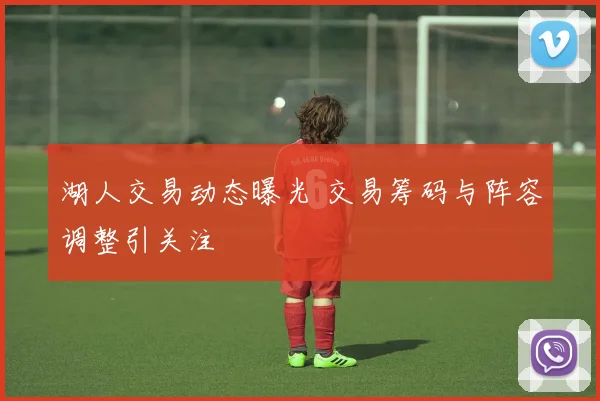 湖人交易动态曝光 交易筹码与阵容调整引关注