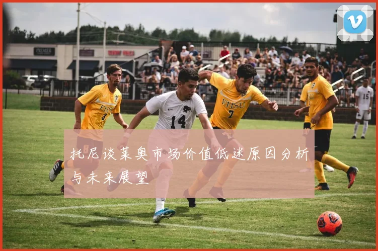 托尼谈莱奥市场价值低迷原因分析与未来展望