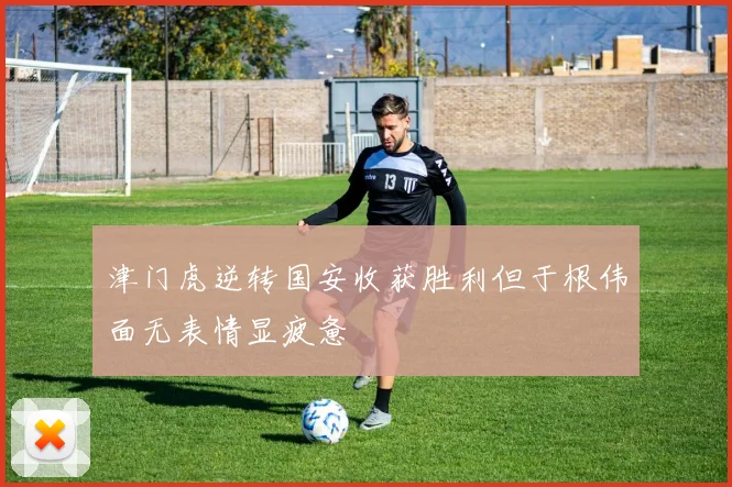 津门虎逆转国安收获胜利但于根伟面无表情显疲惫
