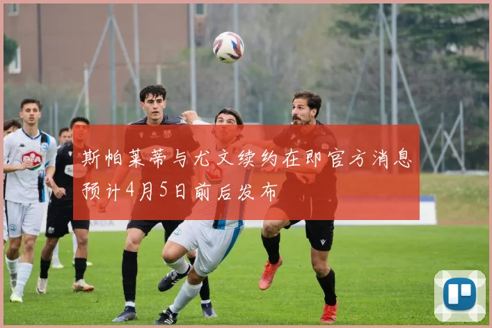 斯帕莱蒂与尤文续约在即官方消息预计4月5日前后发布