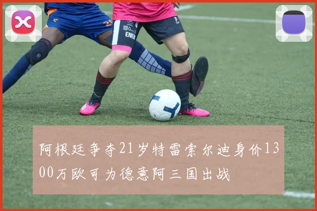阿根廷争夺21岁特雷索尔迪身价1300万欧可为德意阿三国出战
