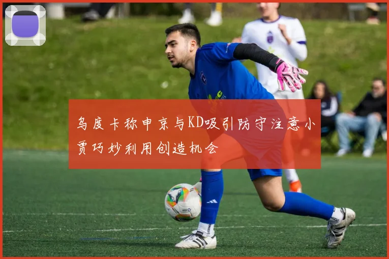 乌度卡称申京与KD吸引防守注意小贾巧妙利用创造机会