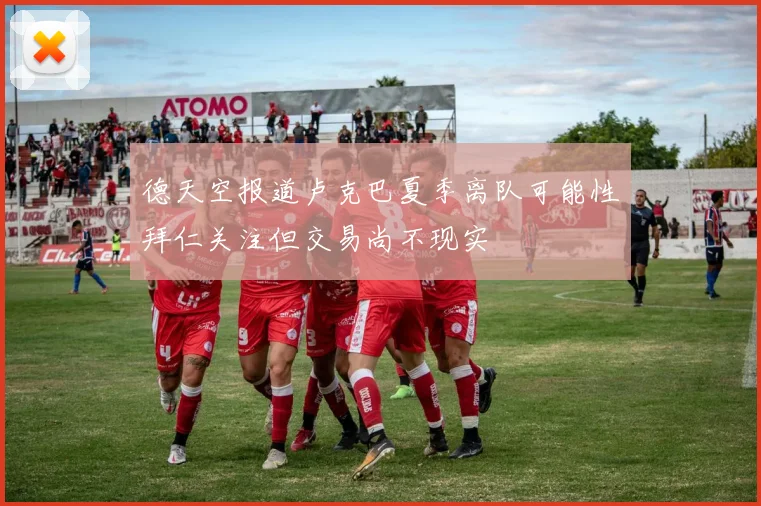 德天空报道卢克巴夏季离队可能性拜仁关注但交易尚不现实