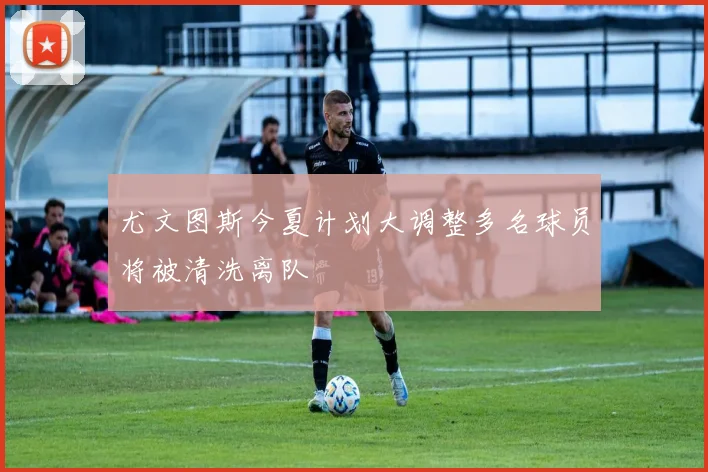 尤文图斯今夏计划大调整多名球员将被清洗离队