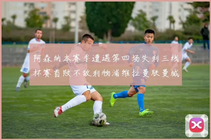 阿森纳本赛季遭遇第四场失利三线杯赛首败不敌利物浦维拉曼联曼城