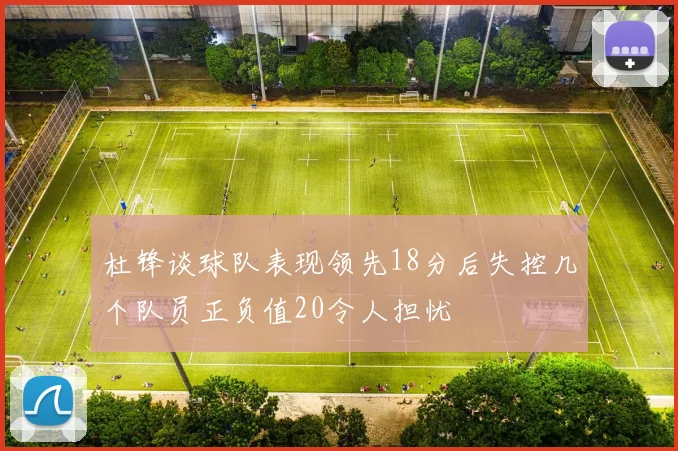 杜锋谈球队表现领先18分后失控几个队员正负值20令人担忧