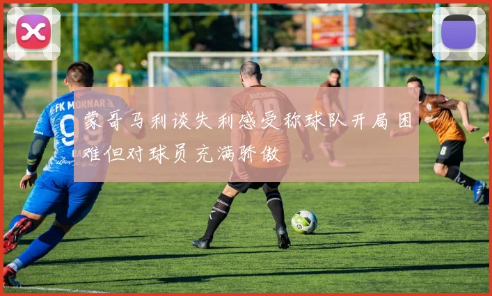 蒙哥马利谈失利感受称球队开局困难但对球员充满骄傲