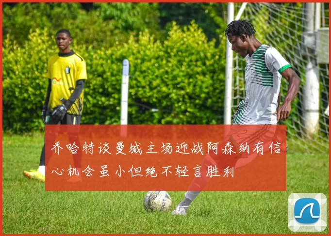 乔哈特谈曼城主场迎战阿森纳有信心机会虽小但绝不轻言胜利