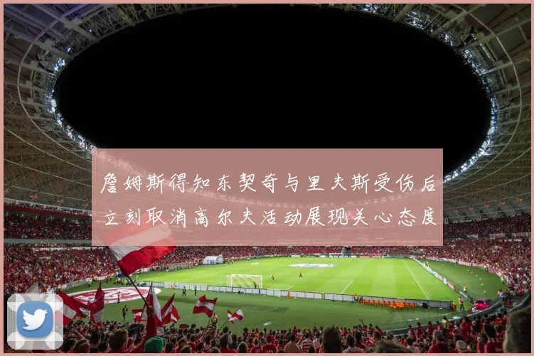 詹姆斯得知东契奇与里夫斯受伤后立刻取消高尔夫活动展现关心态度