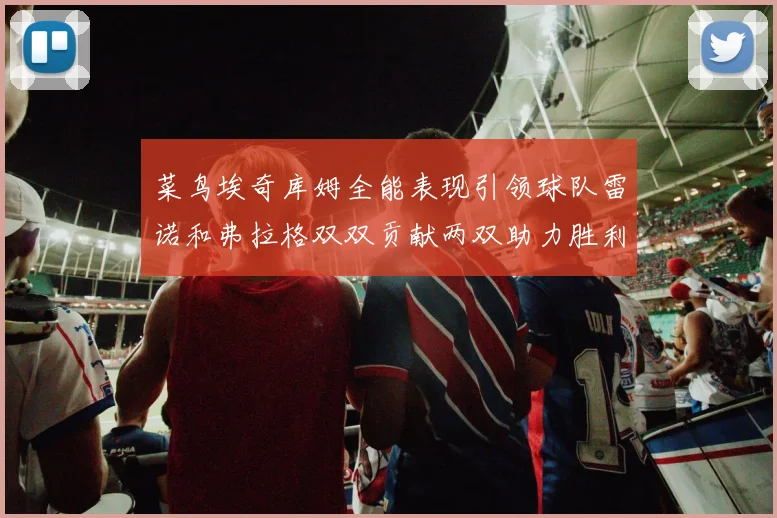 菜鸟埃奇库姆全能表现引领球队雷诺和弗拉格双双贡献两双助力胜利
