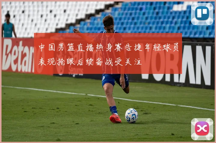 中国男篮直播热身赛告捷年轻球员表现抢眼后续备战受关注