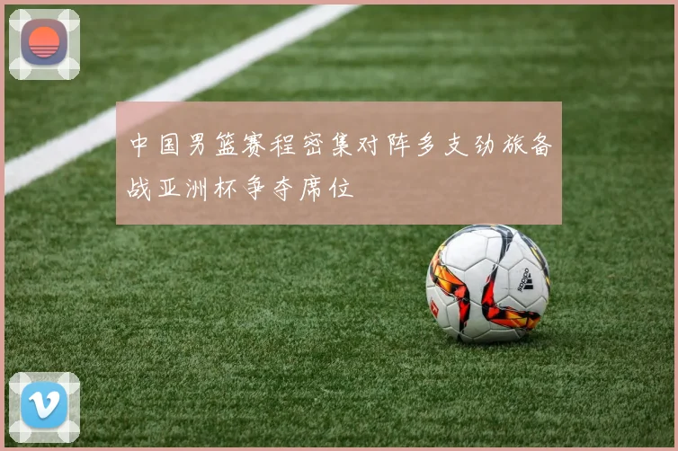 中国男篮赛程密集对阵多支劲旅备战亚洲杯争夺席位