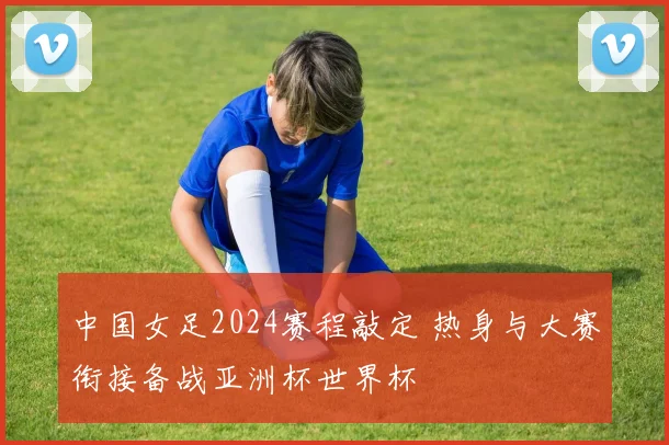 中国女足2024赛程敲定 热身与大赛衔接备战亚洲杯世界杯