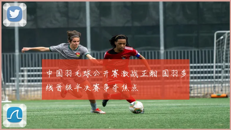 中国羽毛球公开赛激战正酣 国羽多线晋级半决赛争夺焦点