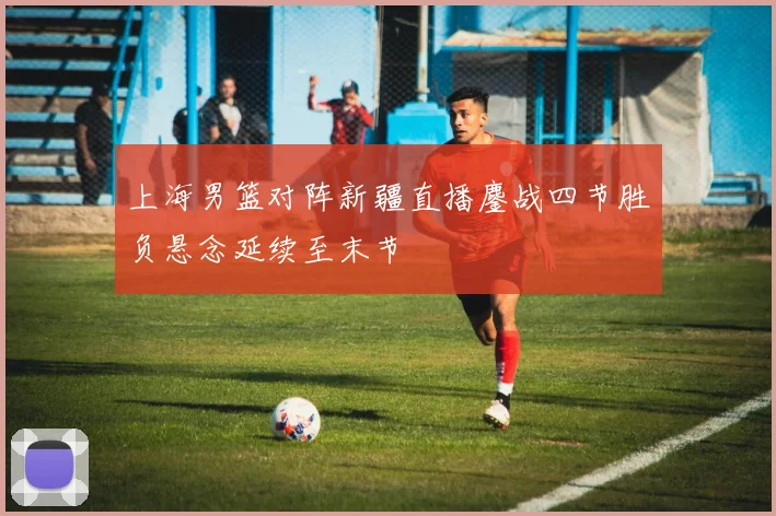 上海男篮对阵新疆直播鏖战四节胜负悬念延续至末节