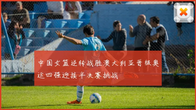 中国女篮逆转战胜澳大利亚晋级奥运四强迎接半决赛挑战