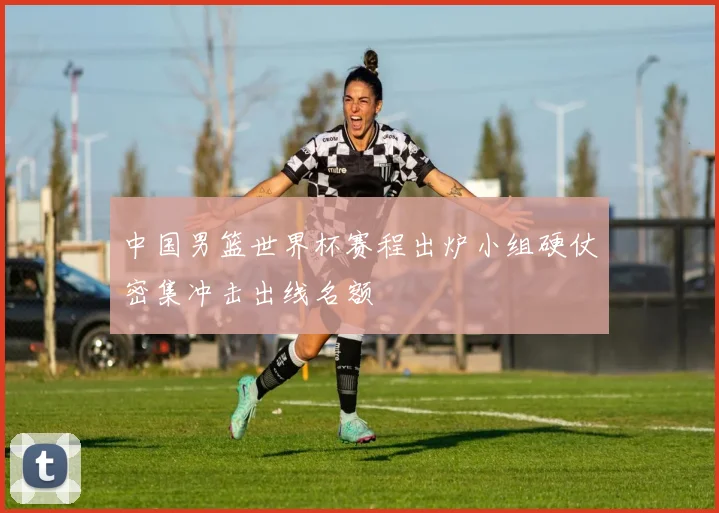 中国男篮世界杯赛程出炉小组硬仗密集冲击出线名额