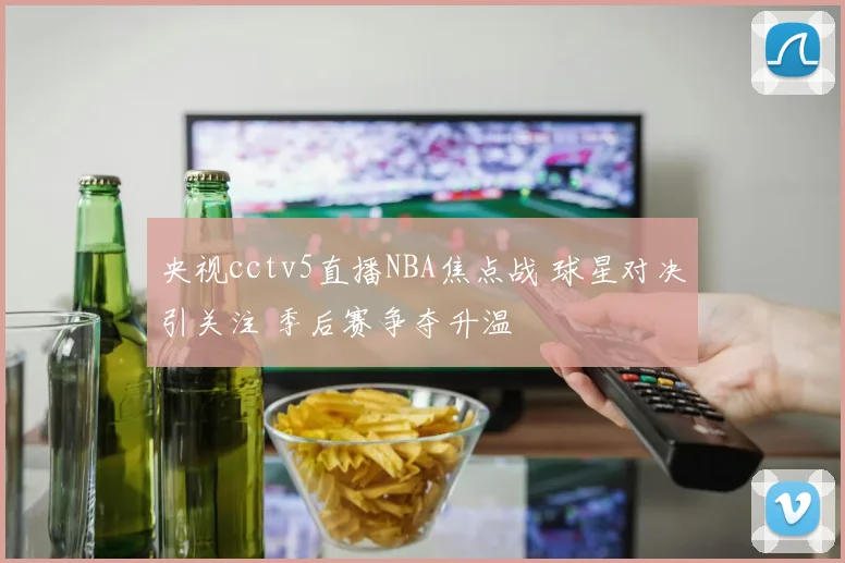 央视cctv5直播NBA焦点战 球星对决引关注 季后赛争夺升温