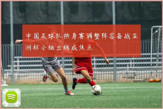 中国足球队热身赛调整阵容备战亚洲杯小组出线成焦点