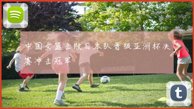 中国女篮击败日本队晋级亚洲杯决赛冲击冠军