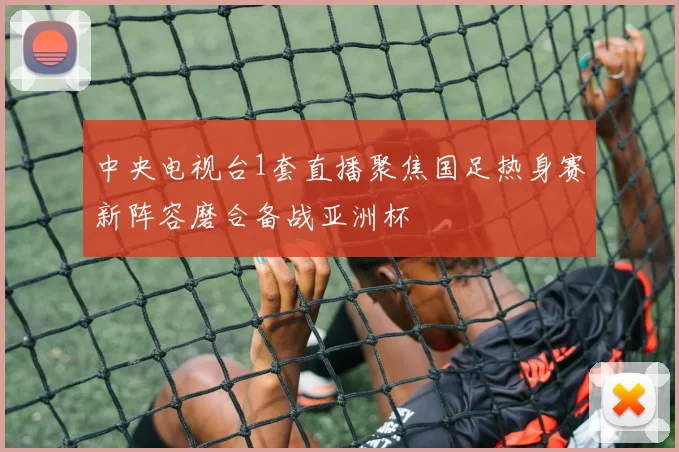 中央电视台1套直播聚焦国足热身赛新阵容磨合备战亚洲杯